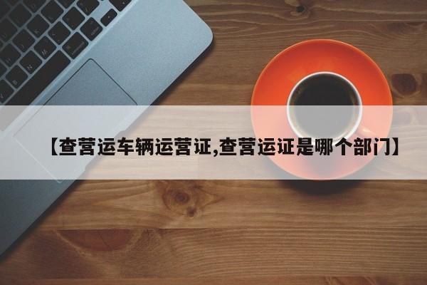 【查营运车辆运营证,查营运证是哪个部门】