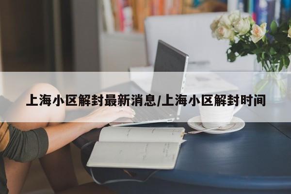 上海小区解封最新消息/上海小区解封时间