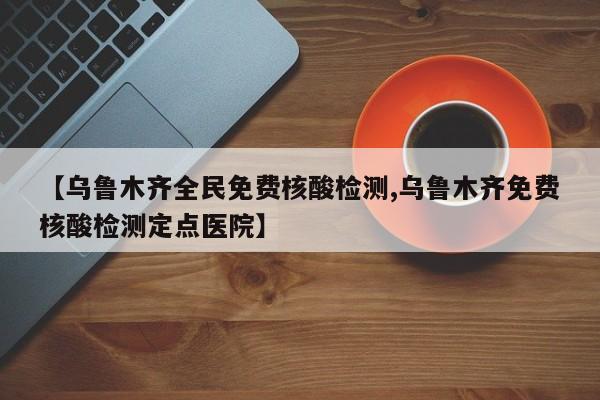 【乌鲁木齐全民免费核酸检测,乌鲁木齐免费核酸检测定点医院】
