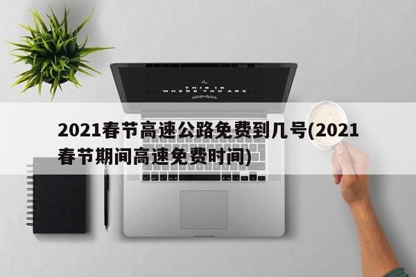 2021春节高速公路免费到几号(2021春节期间高速免费时间)