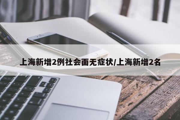 上海新增2例社会面无症状/上海新增2名