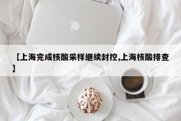 【上海完成核酸采样继续封控,上海核酸排查】