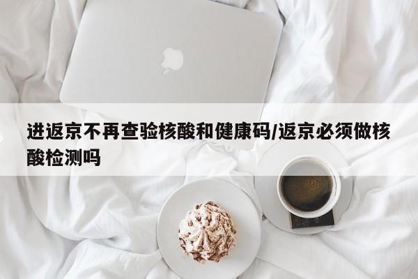 进返京不再查验核酸和健康码/返京必须做核酸检测吗
