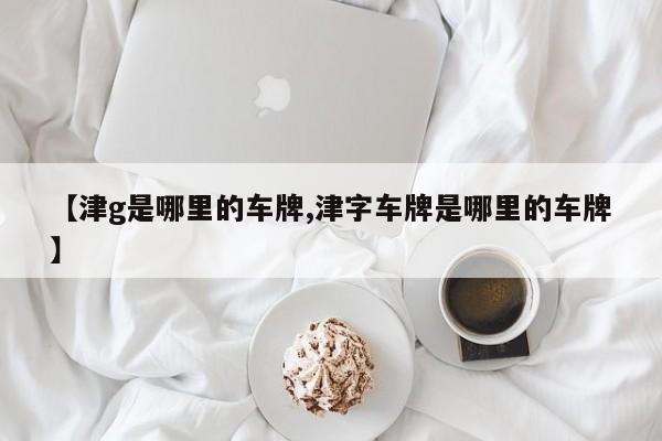 【津g是哪里的车牌,津字车牌是哪里的车牌】
