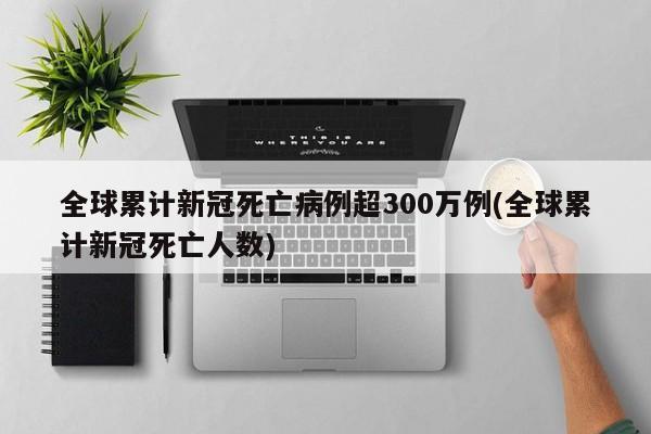 全球累计新冠死亡病例超300万例(全球累计新冠死亡人数)