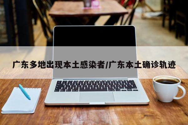 广东多地出现本土感染者/广东本土确诊轨迹