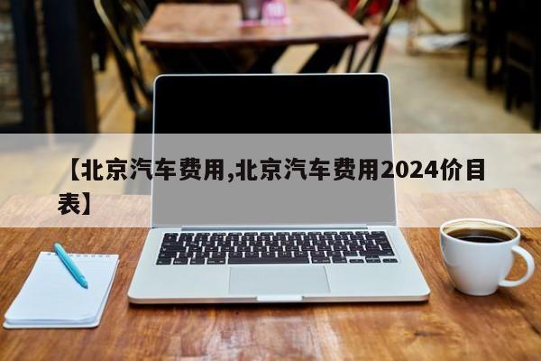 【北京汽车费用,北京汽车费用2024价目表】