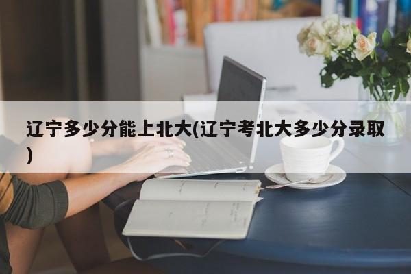 辽宁多少分能上北大(辽宁考北大多少分录取)