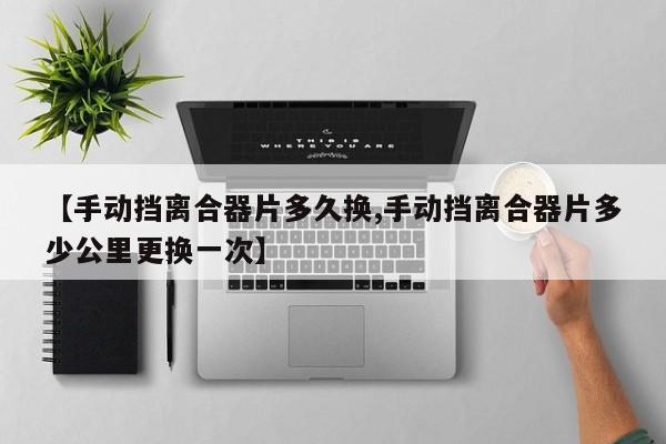 【手动挡离合器片多久换,手动挡离合器片多少公里更换一次】
